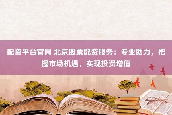 配资平台官网 北京股票配资服务:专业助力,把握市场机遇,实现投资增值