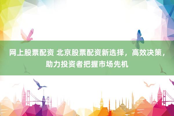网上股票配资 北京股票配资新选择,高效决策,助力投资者把握市场先机
