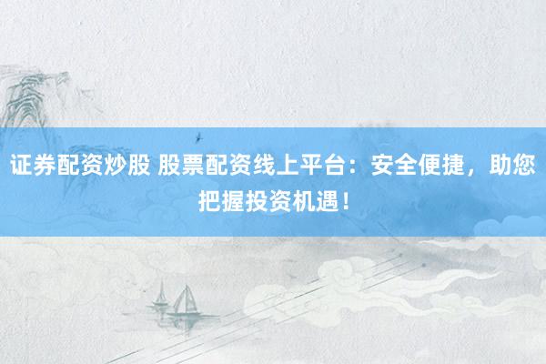 证券配资炒股 股票配资线上平台:安全便捷,助您把握投资机遇!