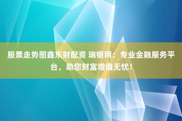 股票走势图鑫东财配资 瑞银网：专业金融服务平台，助您财富增值无忧！