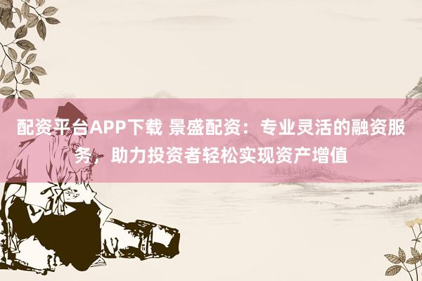 配资平台APP下载 景盛配资：专业灵活的融资服务，助力投资者轻松实现资产增值