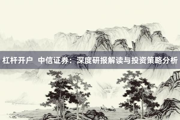 杠杆开户 中信证券:深度研报解读与投资策略分析