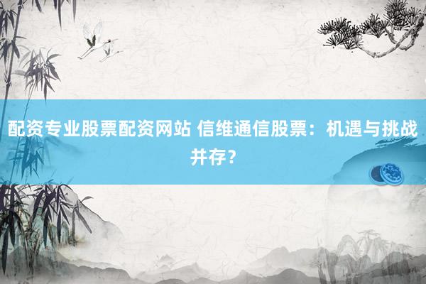 配资专业股票配资网站 信维通信股票:机遇与挑战并存?
