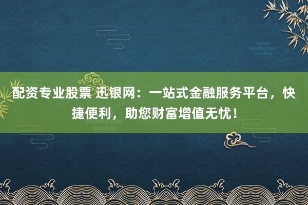 配资专业股票 迅银网：一站式金融服务平台，快捷便利，助您财富增值无忧！