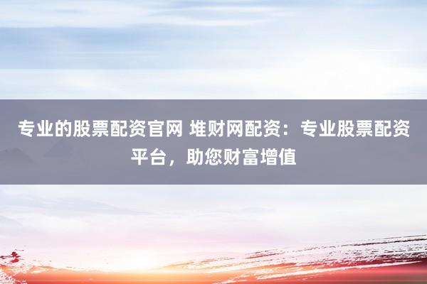 专业的股票配资官网 堆财网配资：专业股票配资平台，助您财富增值