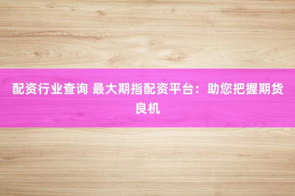 配资行业查询 最大期指配资平台：助您把握期货良机