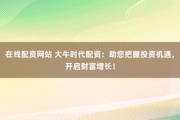在线配资网站 大牛时代配资:助您把握投资机遇,开启财富增长!