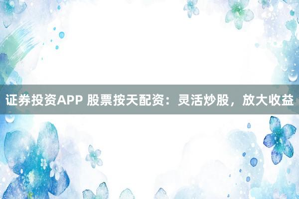 证券投资APP 股票按天配资:灵活炒股,放大收益