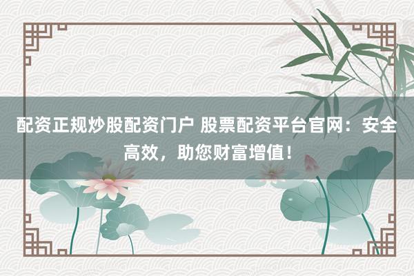 配资正规炒股配资门户 股票配资平台官网:安全高效,助您财富增值!