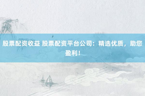股票配资收益 股票配资平台公司:精选优质,助您盈利!