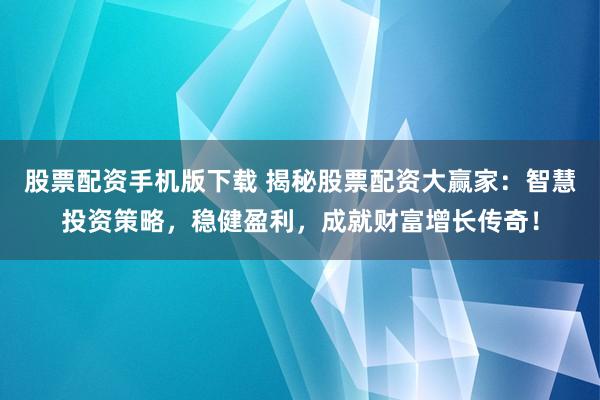 股票配资手机版下载 揭秘股票配资大赢家：智慧投资策略，稳健盈利，成就财富增长传奇！