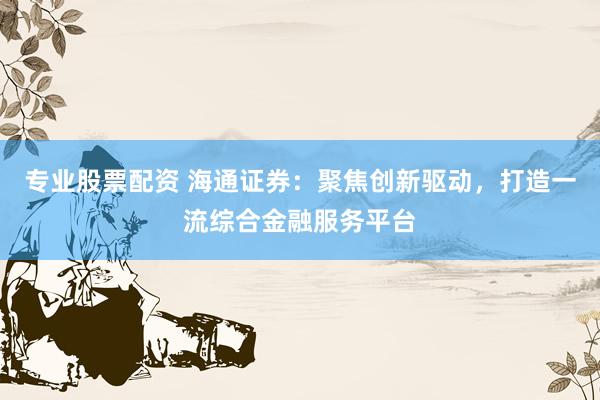 专业股票配资 海通证券:聚焦创新驱动,打造一流综合金融服务平台
