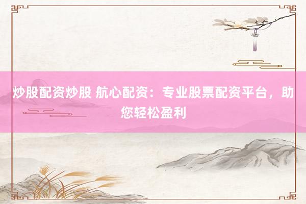 炒股配资炒股 航心配资:专业股票配资平台,助您轻松盈利