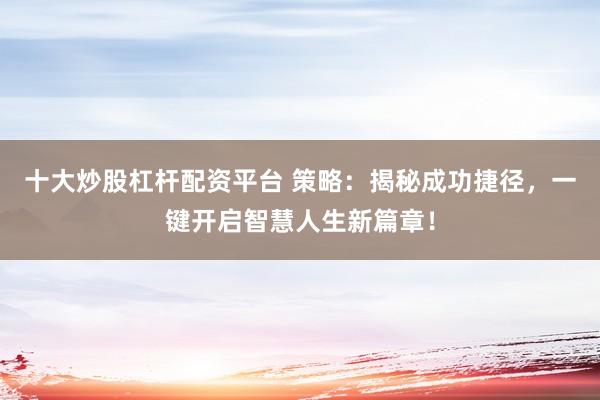 十大炒股杠杆配资平台 策略:揭秘成功捷径,一键开启智慧人生新篇章!