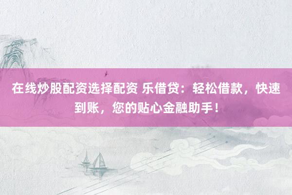 在线炒股配资选择配资 乐借贷:轻松借款,快速到账,您的贴心金融助手!