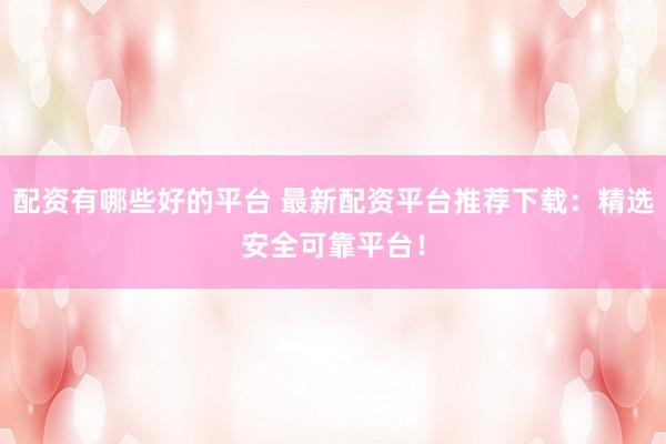 配资有哪些好的平台 最新配资平台推荐下载:精选安全可靠平台!