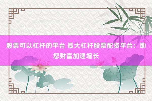 股票可以杠杆的平台 最大杠杆股票配资平台:助您财富加速增长