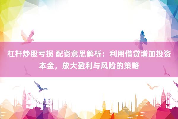 杠杆炒股亏损 配资意思解析：利用借贷增加投资本金，放大盈利与风险的策略