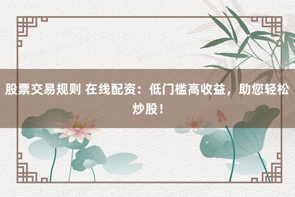 股票交易规则 在线配资：低门槛高收益，助您轻松炒股！