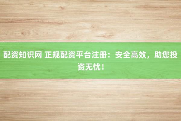 配资知识网 正规配资平台注册：安全高效，助您投资无忧！