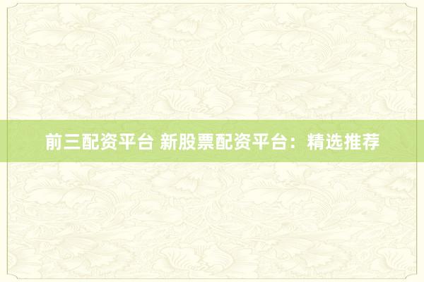 前三配资平台 新股票配资平台:精选推荐