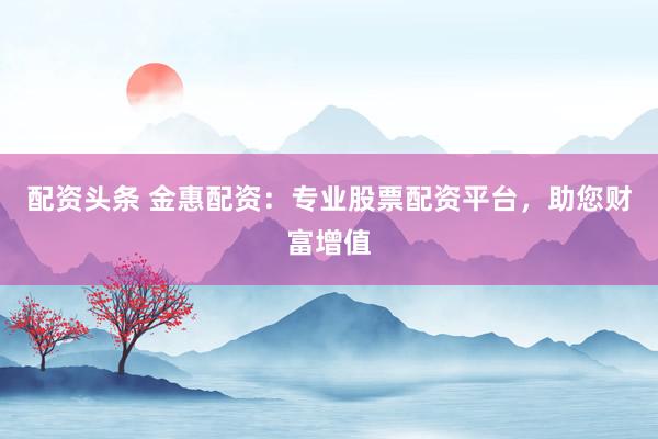 配资头条 金惠配资:专业股票配资平台,助您财富增值