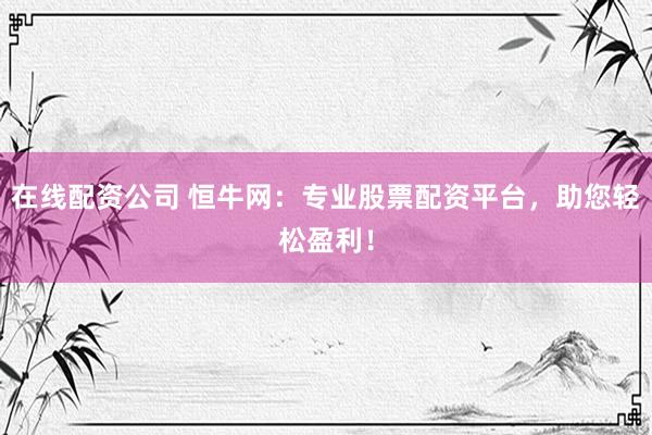 在线配资公司 恒牛网:专业股票配资平台,助您轻松盈利!