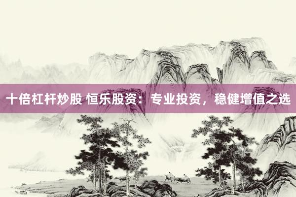 十倍杠杆炒股 恒乐股资:专业投资,稳健增值之选