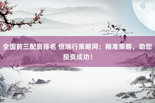 全国前三配资排名 恒瑞行策略网：精准策略，助您投资成功！