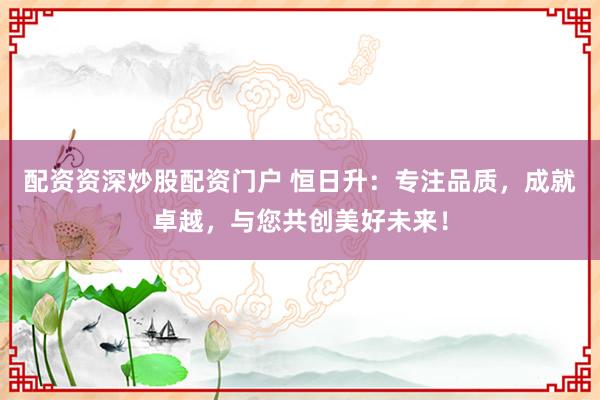 配资资深炒股配资门户 恒日升:专注品质,成就卓越,与您共创美好未来!