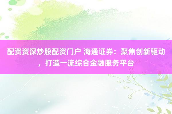 配资资深炒股配资门户 海通证券:聚焦创新驱动,打造一流综合金融服务平台