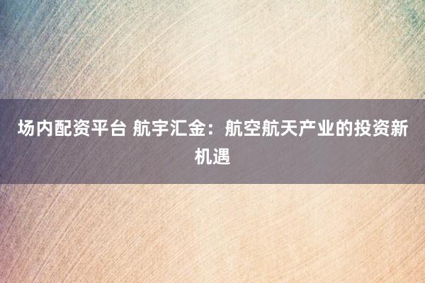 场内配资平台 航宇汇金：航空航天产业的投资新机遇
