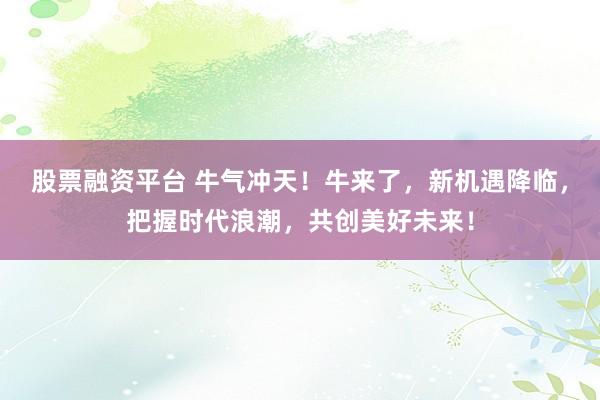股票融资平台 牛气冲天!牛来了,新机遇降临,把握时代浪潮,共创美好未来!