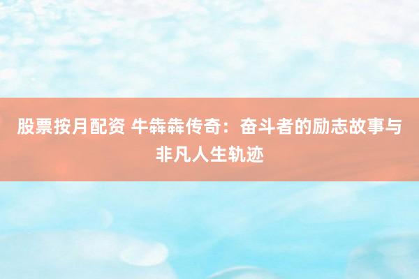 股票按月配资 牛犇犇传奇：奋斗者的励志故事与非凡人生轨迹