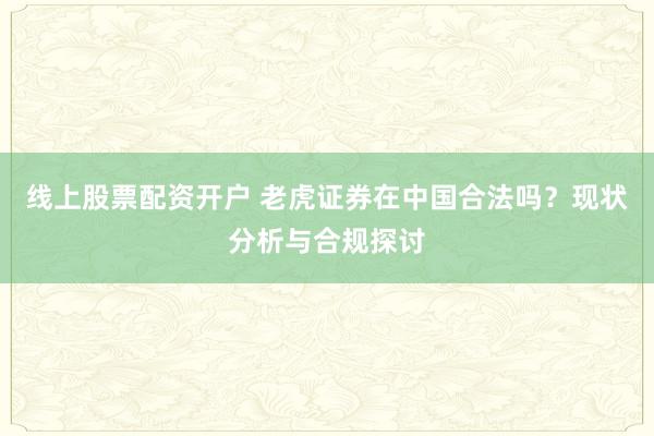 线上股票配资开户 老虎证券在中国合法吗？现状分析与合规探讨