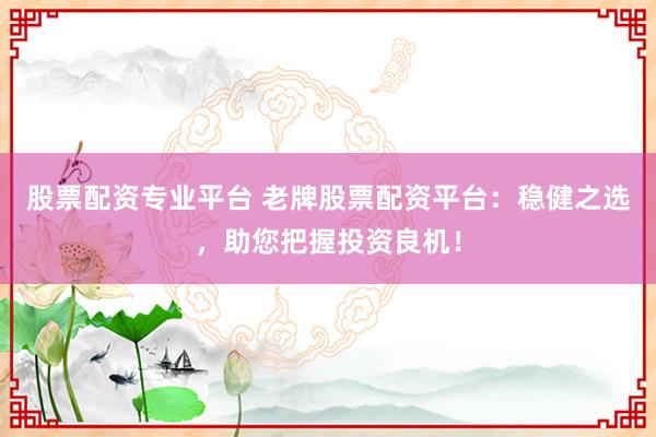 股票配资专业平台 老牌股票配资平台：稳健之选，助您把握投资良机！