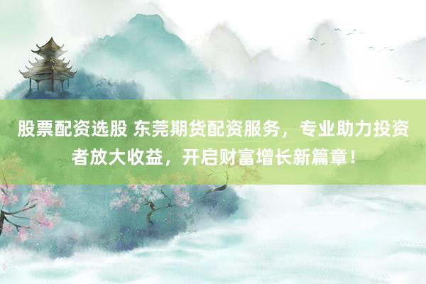股票配资选股 东莞期货配资服务，专业助力投资者放大收益，开启财富增长新篇章！