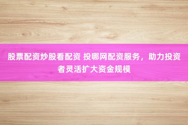 股票配资炒股看配资 投哪网配资服务,助力投资者灵活扩大资金规模
