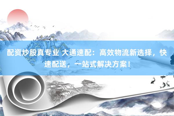 配资炒股真专业 大通速配：高效物流新选择，快速配送，一站式解决方案！