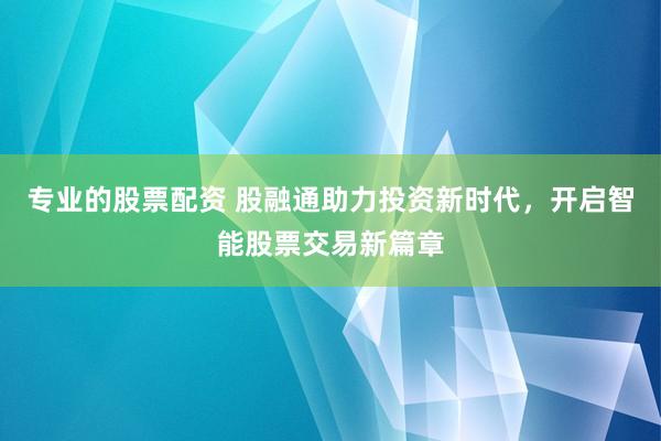 专业的股票配资 股融通助力投资新时代,开启智能股票交易新篇章
