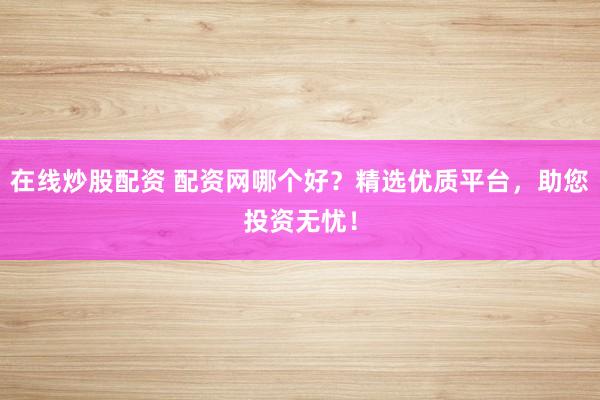 在线炒股配资 配资网哪个好？精选优质平台，助您投资无忧！