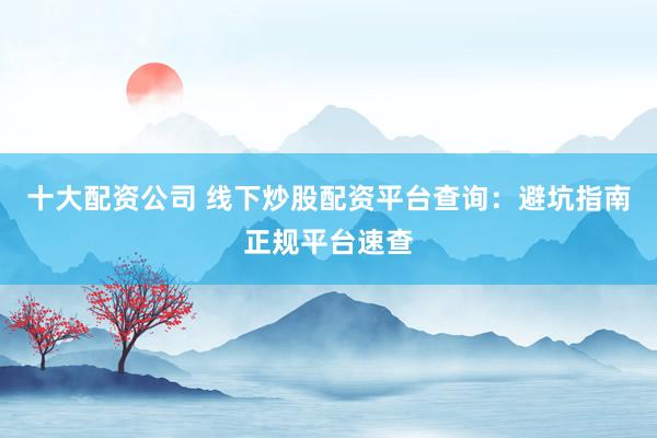 十大配资公司 线下炒股配资平台查询：避坑指南正规平台速查