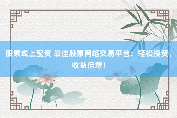 股票线上配资 最佳股票网络交易平台：轻松投资，收益倍增！