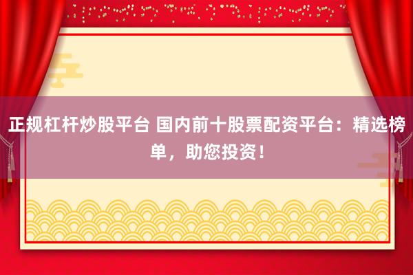 正规杠杆炒股平台 国内前十股票配资平台：精选榜单，助您投资！