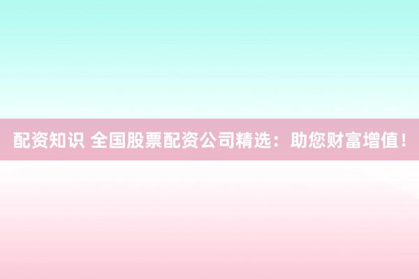 配资知识 全国股票配资公司精选：助您财富增值！