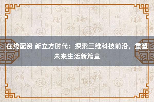 在线配资 新立方时代:探索三维科技前沿,重塑未来生活新篇章
