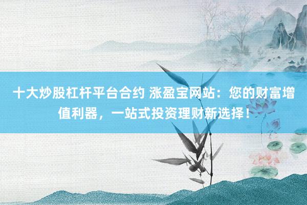 十大炒股杠杆平台合约 涨盈宝网站：您的财富增值利器，一站式投资理财新选择！