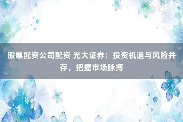 股票配资公司配资 光大证券：投资机遇与风险并存，把握市场脉搏