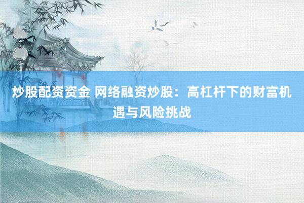 炒股配资资金 网络融资炒股：高杠杆下的财富机遇与风险挑战