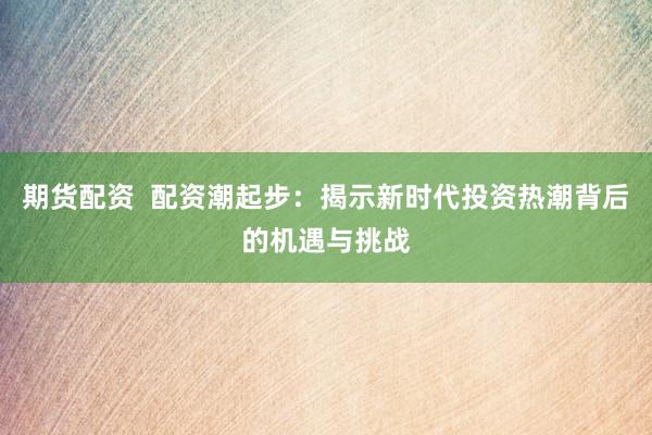 期货配资  配资潮起步：揭示新时代投资热潮背后的机遇与挑战